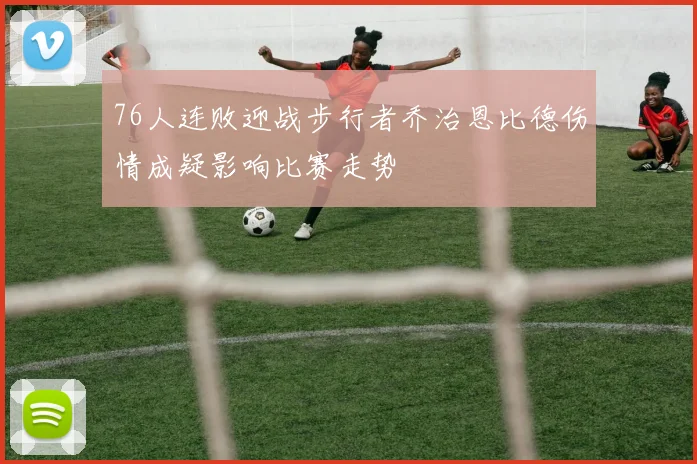 76人连败迎战步行者乔治恩比德伤情成疑影响比赛走势
