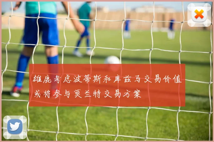 雄鹿考虑波蒂斯和库兹马交易价值或将参与莫兰特交易方案