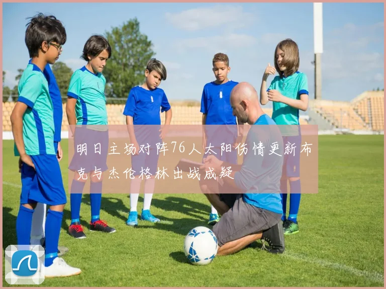 明日主场对阵76人太阳伤情更新布克与杰伦格林出战成疑