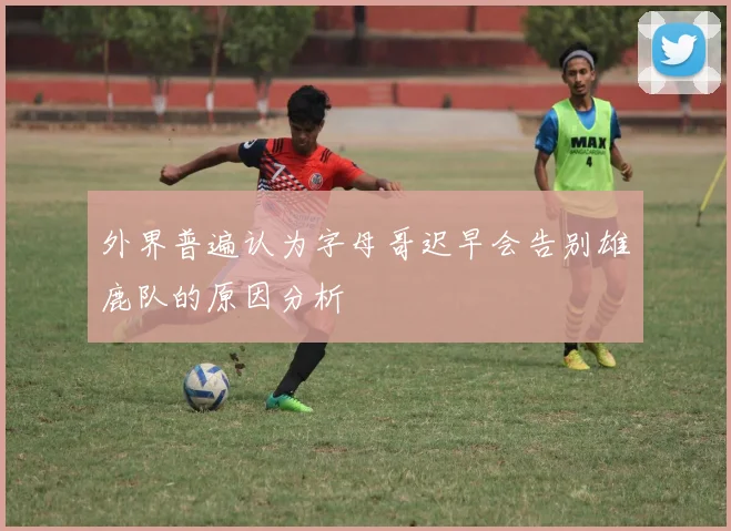 外界普遍认为字母哥迟早会告别雄鹿队的原因分析
