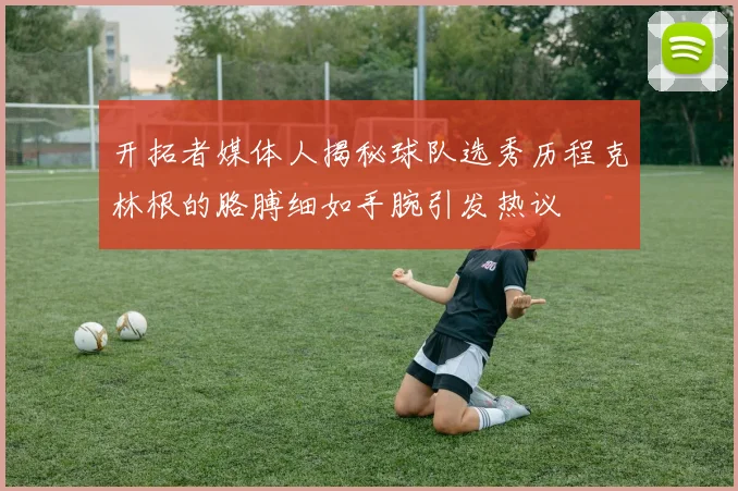 开拓者媒体人揭秘球队选秀历程克林根的胳膊细如手腕引发热议