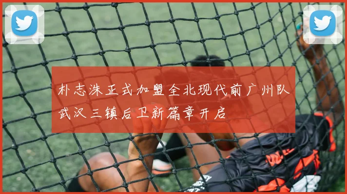 朴志洙正式加盟全北现代前广州队武汉三镇后卫新篇章开启