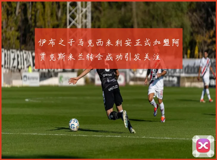 伊布之子马克西米利安正式加盟阿贾克斯米兰转会成功引发关注