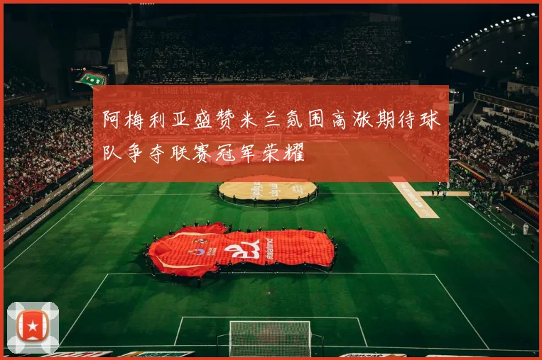 阿梅利亚盛赞米兰氛围高涨期待球队争夺联赛冠军荣耀