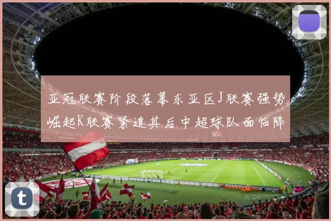 亚冠联赛阶段落幕东亚区J联赛强势崛起K联赛紧追其后中超球队面临降级危机