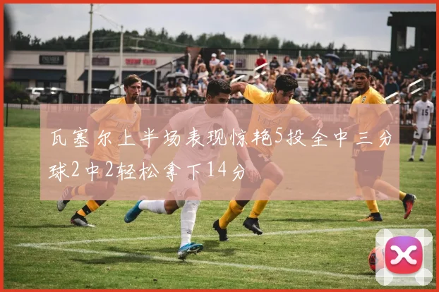 瓦塞尔上半场表现惊艳5投全中三分球2中2轻松拿下14分