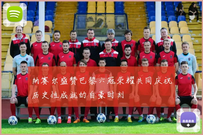 纳赛尔盛赞巴黎六冠荣耀共同庆祝历史性成就的自豪时刻