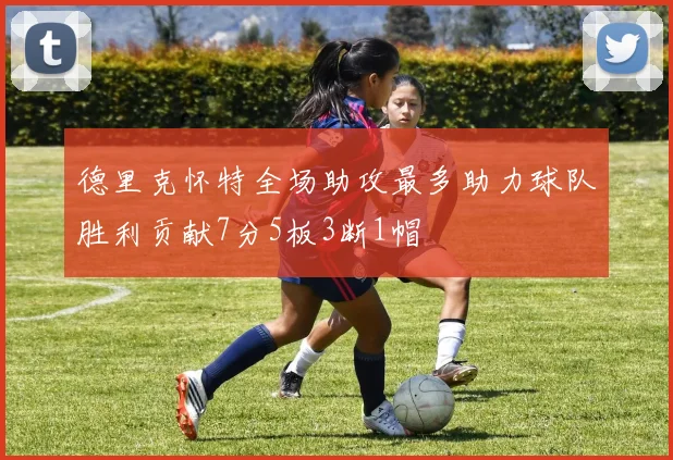 德里克怀特全场助攻最多助力球队胜利贡献7分5板3断1帽