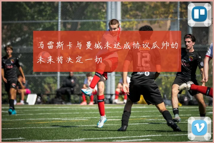 马雷斯卡与曼城未达成协议瓜帅的未来将决定一切