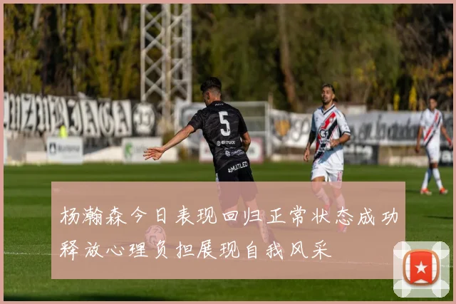 杨瀚森今日表现回归正常状态成功释放心理负担展现自我风采