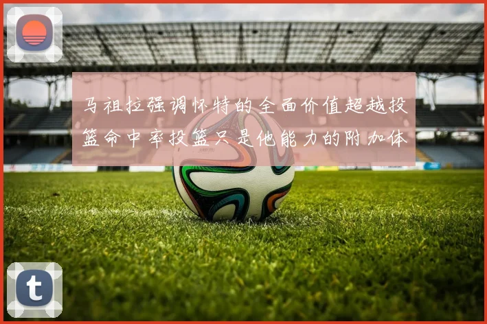 马祖拉强调怀特的全面价值超越投篮命中率投篮只是他能力的附加体现