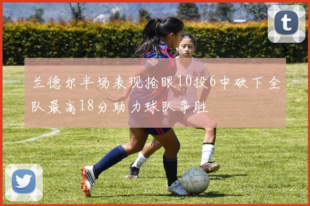 兰德尔半场表现抢眼10投6中砍下全队最高18分助力球队争胜
