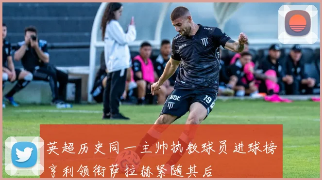 英超历史同一主帅执教球员进球榜亨利领衔萨拉赫紧随其后