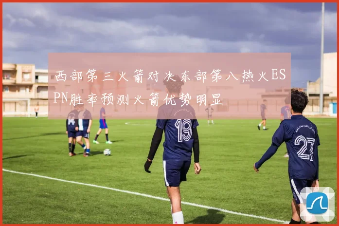 西部第三火箭对决东部第八热火ESPN胜率预测火箭优势明显
