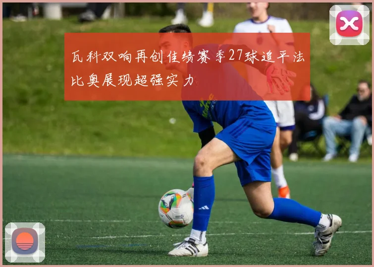 瓦科双响再创佳绩赛季27球追平法比奥展现超强实力