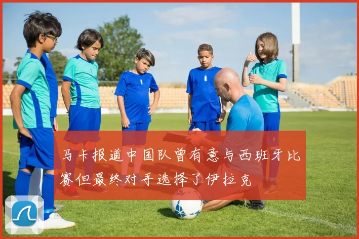 马卡报道中国队曾有意与西班牙比赛但最终对手选择了伊拉克