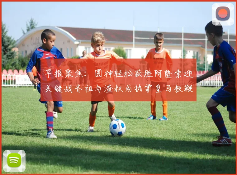 早报聚焦：圆神轻松获胜阿隆索迎关键战齐祖与渣叔或执掌皇马教鞭