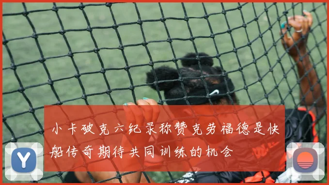 小卡破克六纪录称赞克劳福德是快船传奇期待共同训练的机会