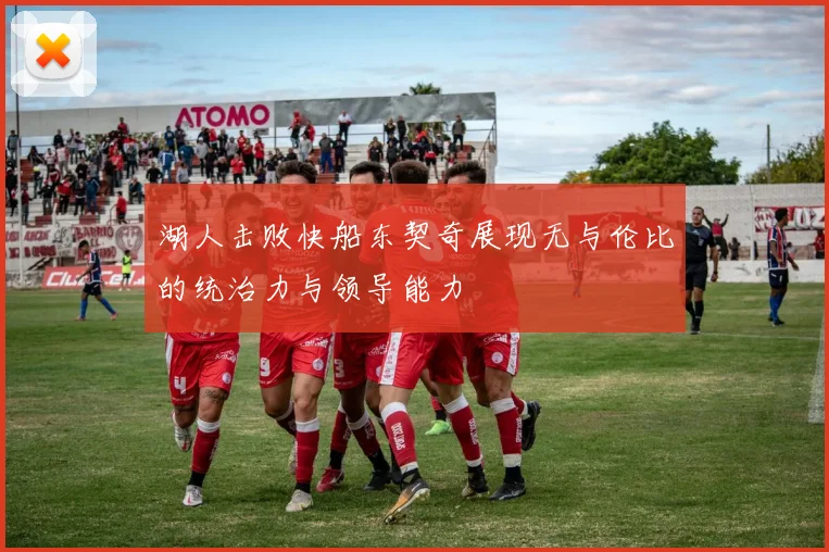 湖人击败快船东契奇展现无与伦比的统治力与领导能力