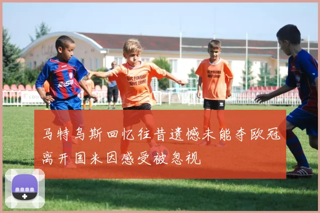 马特乌斯回忆往昔遗憾未能夺欧冠离开国米因感受被忽视