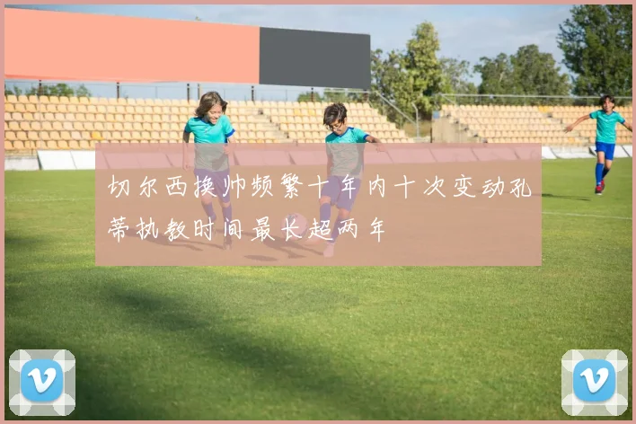 切尔西换帅频繁十年内十次变动孔蒂执教时间最长超两年