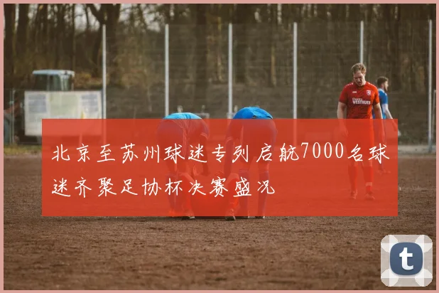 北京至苏州球迷专列启航7000名球迷齐聚足协杯决赛盛况