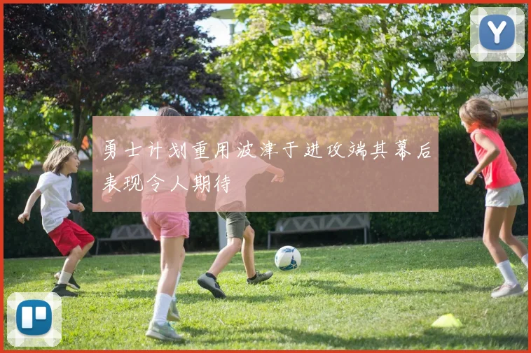 勇士计划重用波津于进攻端其幕后表现令人期待