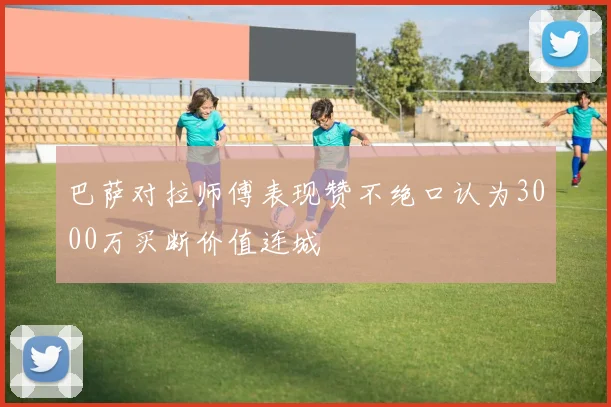 巴萨对拉师傅表现赞不绝口认为3000万买断价值连城