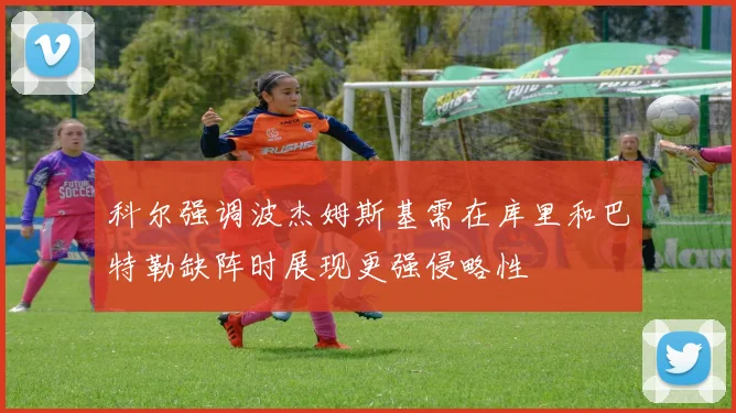 科尔强调波杰姆斯基需在库里和巴特勒缺阵时展现更强侵略性