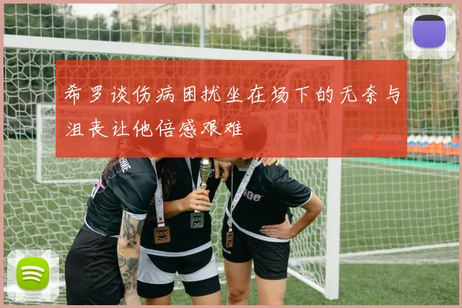 希罗谈伤病困扰坐在场下的无奈与沮丧让他倍感艰难