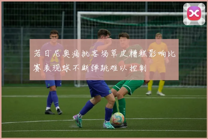 若日尼奥痛批客场草皮糟糕影响比赛表现球不断弹跳难以控制
