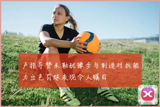 卢指导赞米勒犹豫步与制造对抗能力出色罚球表现令人瞩目