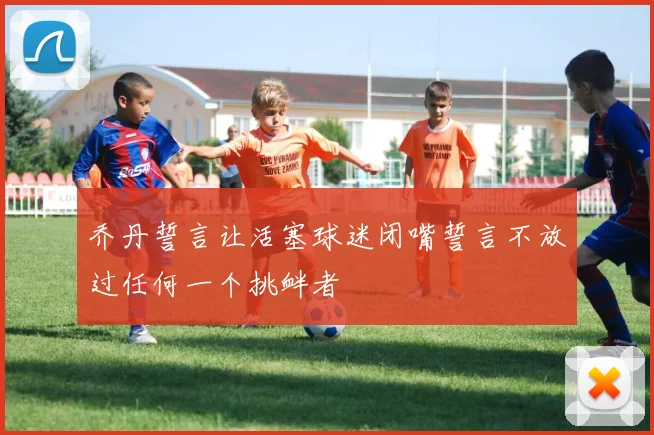 乔丹誓言让活塞球迷闭嘴誓言不放过任何一个挑衅者