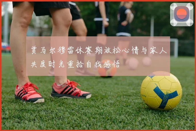 贾马尔穆雷休赛期放松心情与家人共度时光重拾自我感悟
