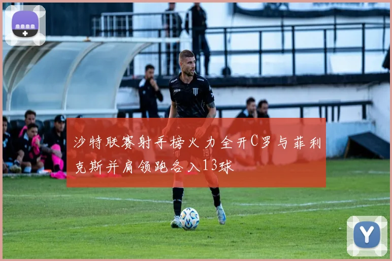 沙特联赛射手榜火力全开C罗与菲利克斯并肩领跑各入13球