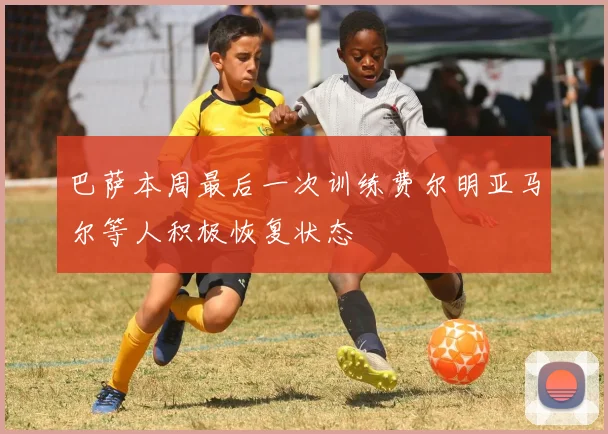 巴萨本周最后一次训练费尔明亚马尔等人积极恢复状态