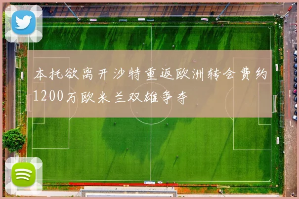 本托欲离开沙特重返欧洲转会费约1200万欧米兰双雄争夺