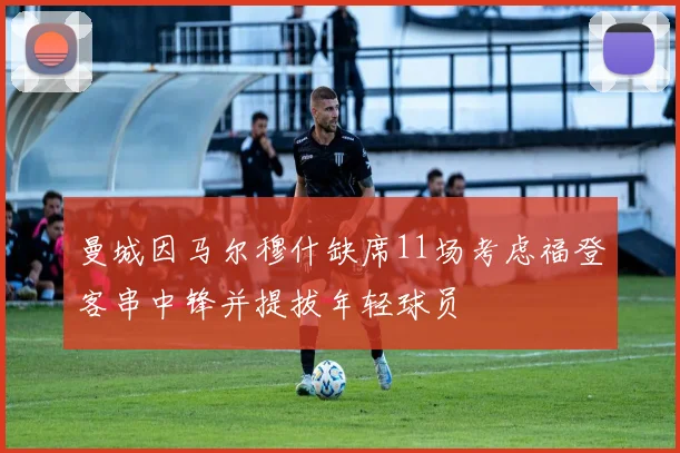 曼城因马尔穆什缺席11场考虑福登客串中锋并提拔年轻球员