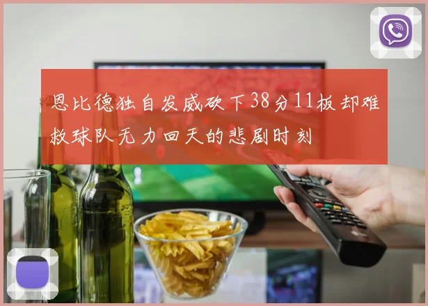 恩比德独自发威砍下38分11板却难救球队无力回天的悲剧时刻