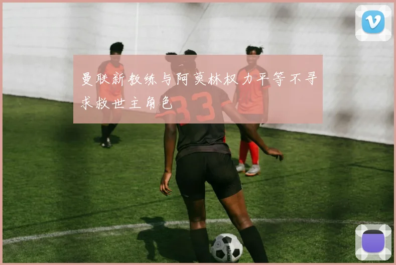 曼联新教练与阿莫林权力平等不寻求救世主角色